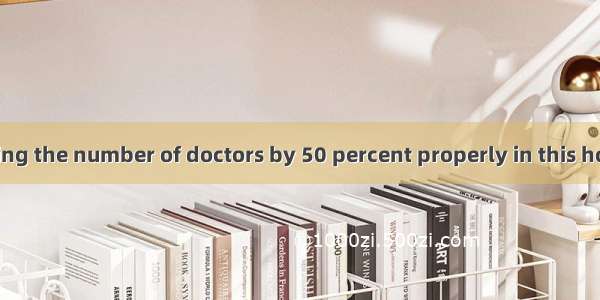 Only by increasing the number of doctors by 50 percent properly in this hospital.A. can be