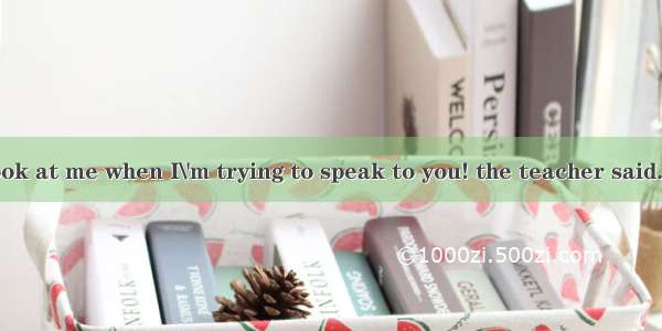I wish you’d look at me when I\'m trying to speak to you! the teacher said.A. excitedlyB. p