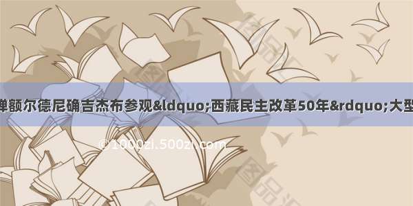 单选题第十一世班禅额尔德尼确吉杰布参观“西藏民主改革50年”大型展览时表示 将继续