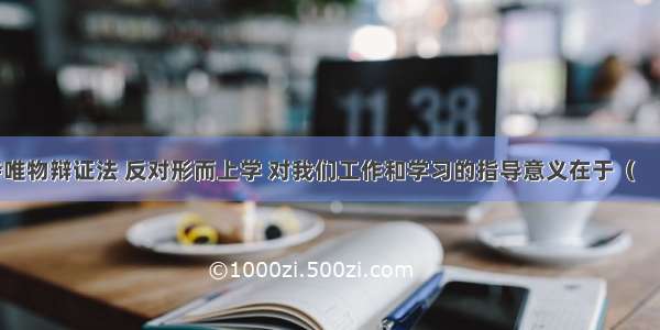 单选题坚持唯物辩证法 反对形而上学 对我们工作和学习的指导意义在于（　　）①为我