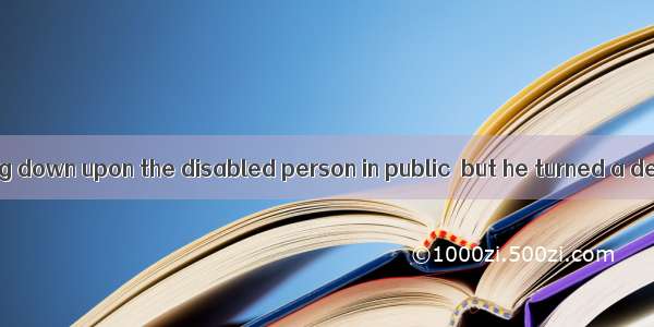 He was of looking down upon the disabled person in public  but he turned a deaf ear to it.