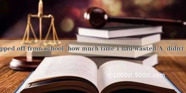 Not until I dropped off from school  how much time I had wasted.A. didn't I realizeB. I re