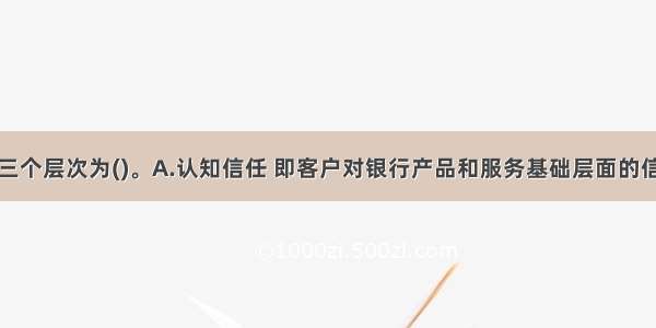 客户信任的三个层次为()。A.认知信任 即客户对银行产品和服务基础层面的信任B.利益信