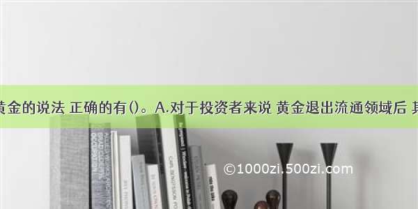 下列关于黄金的说法 正确的有()。A.对于投资者来说 黄金退出流通领域后 其流动性较