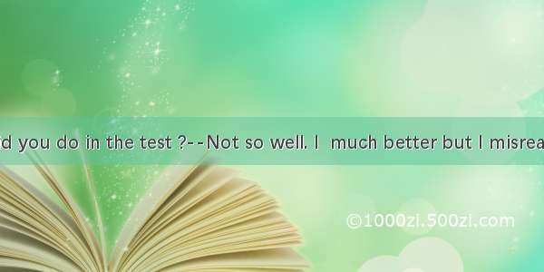 --How did you do in the test ?--Not so well. I  much better but I misread the dire