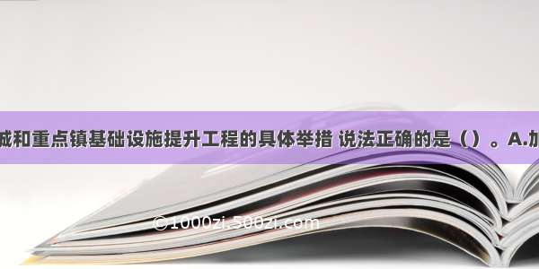 下列关于县城和重点镇基础设施提升工程的具体举措 说法正确的是（）。A.加强供水设施