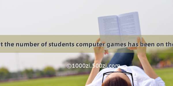 It is reported that the number of students computer games has been on the increase in rece