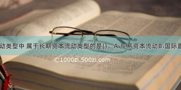 下列资本流动类型中 属于长期资本流动类型的是()。A.贸易资本流动B.国际直接投资C.银