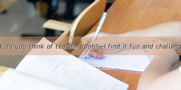 (·北京 26)—What do you think of teaching Bob?—I find it fun and challenging.It is a job