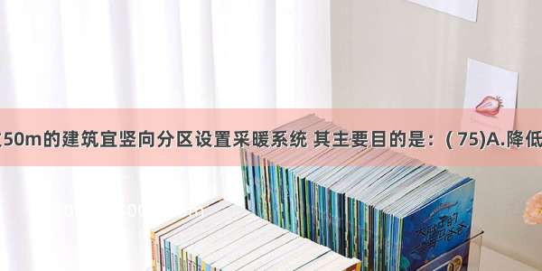 高度超过50m的建筑宜竖向分区设置采暖系统 其主要目的是：( 75)A.降低采暖系统