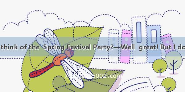 —What do you think of the  Spring Festival Party?—Well  great! But I don\'t think much