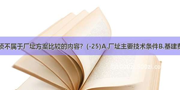 下述哪一项不属于厂址方案比较的内容？(-25)A.厂址主要技术条件B.基建费用C.经营