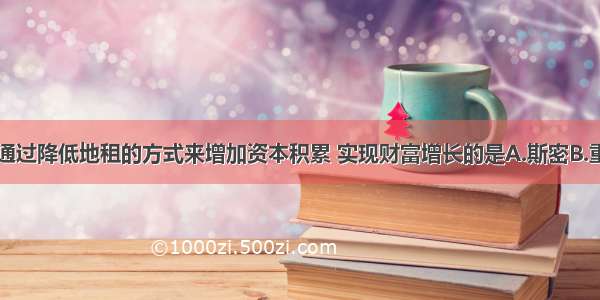 单选题主张通过降低地租的方式来增加资本积累 实现财富增长的是A.斯密B.重商主义者C.