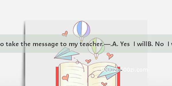 —Don’t forget to take the message to my teacher.—.A. Yes  I willB. No  I won’tC. I don’t’