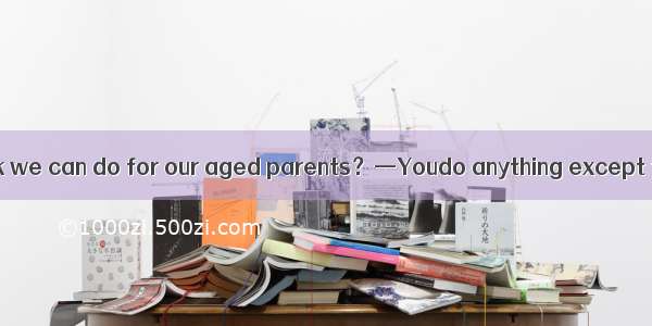 —What do you think we can do for our aged parents？—Youdo anything except that you visit th