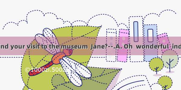 —How did you find your visit to the museum  Jane?--.A. Oh  wonderful  indeedB. By taking