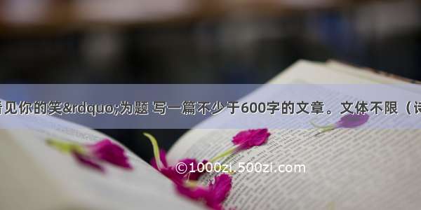 请以“想看见你的笑”为题 写一篇不少于600字的文章。文体不限（诗歌除外） 文中不