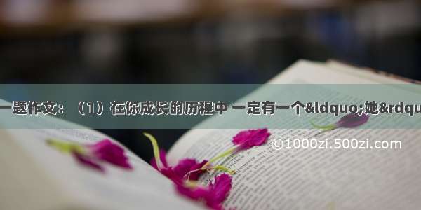 从下面两题中任选一题作文：（1）在你成长的历程中 一定有一个“她”触动过你的心灵