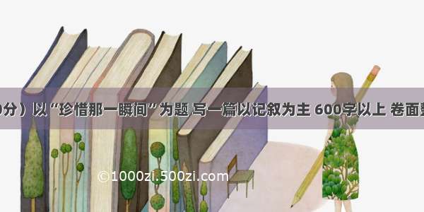 作文。（50分）以“珍惜那一瞬间”为题 写一篇以记叙为主 600字以上 卷面整洁的文章。