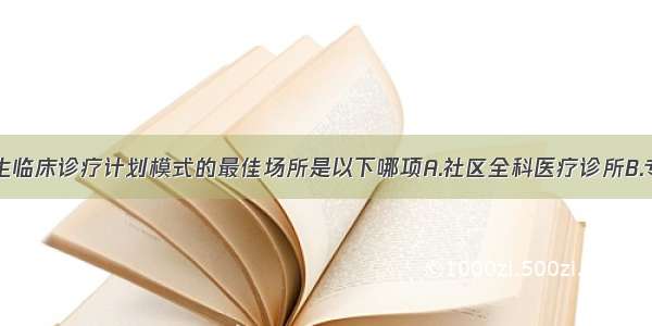 培养全科医生临床诊疗计划模式的最佳场所是以下哪项A.社区全科医疗诊所B.专科医院C.综