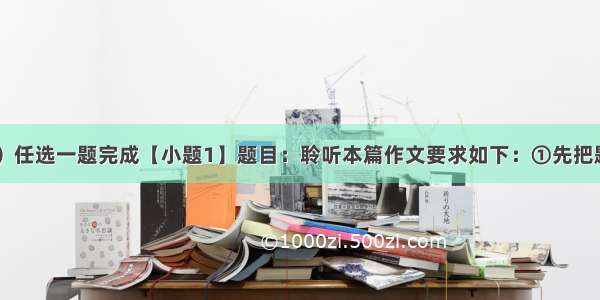 作文（55分）任选一题完成【小题1】题目：聆听本篇作文要求如下：①先把题目补充完整