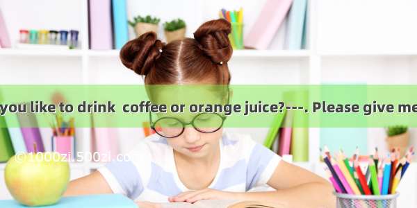 What would you like to drink  coffee or orange juice?---. Please give me a cup of tea.