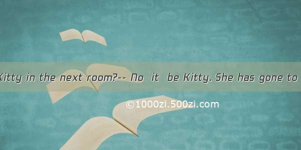 ----Listen! Is Kitty in the next room?-- No  it  be Kitty. She has gone to Beijing.A. m