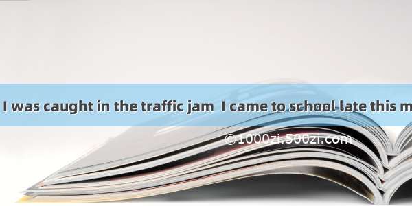 It was because I was caught in the traffic jam  I came to school late this morning.A. whic