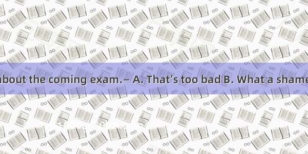 — I’m worried about the coming exam.— A. That’s too bad B. What a shame. C. Take it eas