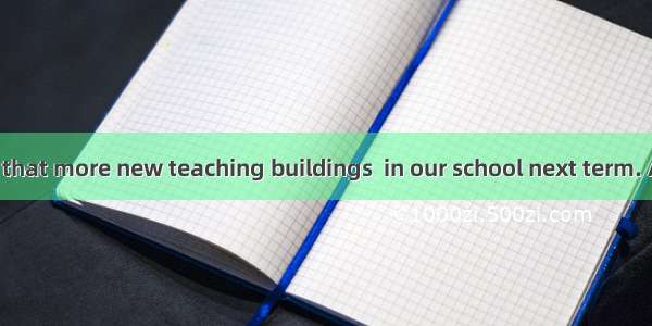 It is reported that more new teaching buildings  in our school next term. A. will be buil