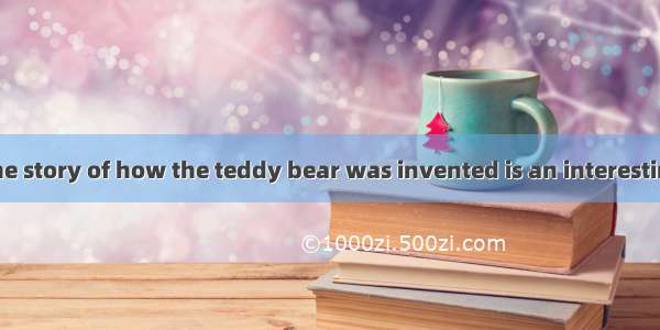 Teddy s BearThe story of how the teddy bear was invented is an interesting one. In 1902