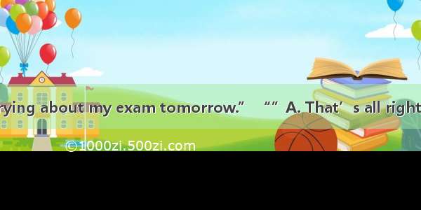 “I can’t stop worrying about my exam tomorrow.” “”A. That’s all right  never mind. B. I’m