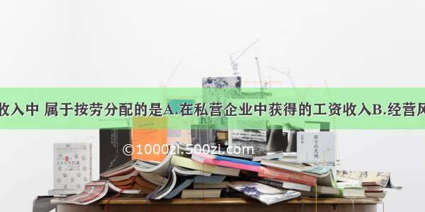 单选题下列收入中 属于按劳分配的是A.在私营企业中获得的工资收入B.经营风险收入C.在