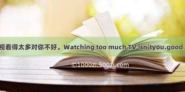 电视看得太多对你不好。Watching too much TV isn’tyou.good for