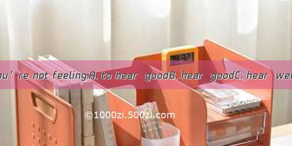 I’m sorry that you’re not feeling.A. to hear  goodB. hear  goodC. hear  wellD. to hear  we