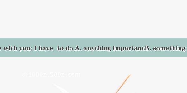 I can’t go there with you; I have  to do.A. anything importantB. something importantC. imp