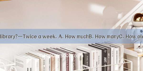 —  do you go to the library?—Twice a week. A. How muchB. How manyC. How oldD. How often