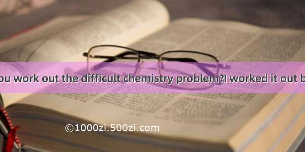 ---How did you work out the difficult chemistry problem?I worked it out by .A. working