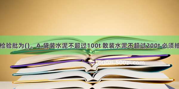 进场水泥的检验批为()。A.袋装水泥不超过100t 散装水泥不超过200t 必须抽样一次B.袋