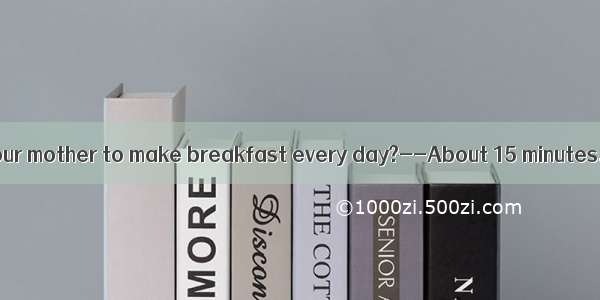 -does it take your mother to make breakfast every day?--About 15 minutes.A. How far