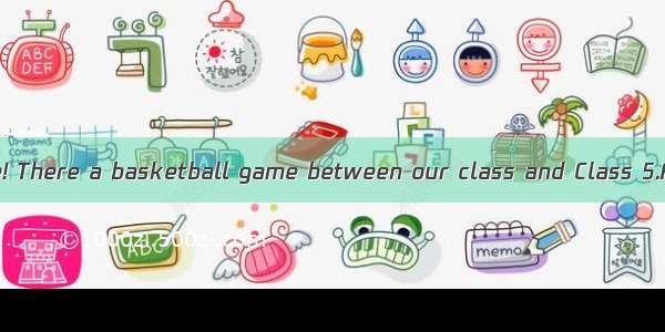 Attention  please! There a basketball game between our class and Class 5.A. has B. is goin