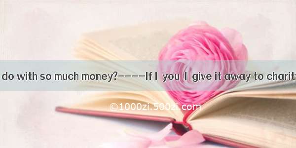 ----What can I do with so much money?----If I  you  I  give it away to charity.A. am  will