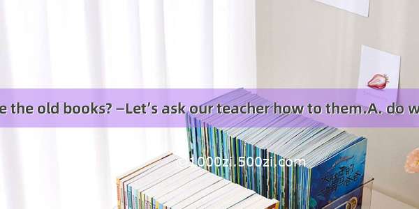 —What should we the old books? —Let’s ask our teacher how to them.A. do with; do withB. de