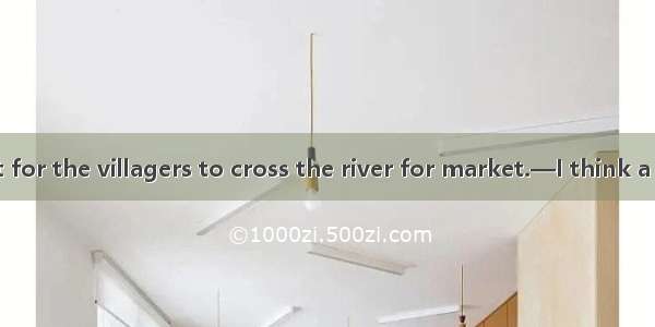 —It’s difficult for the villagers to cross the river for market.—I think a bridge  over th