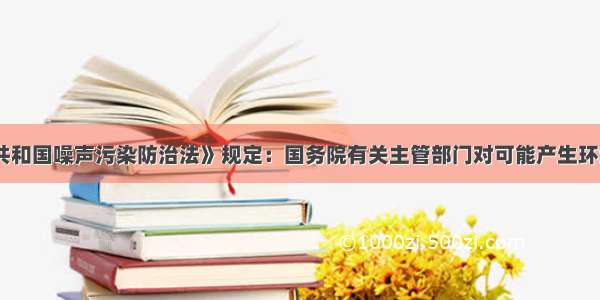 《中华人民共和国噪声污染防治法》规定：国务院有关主管部门对可能产生环境噪声污染的