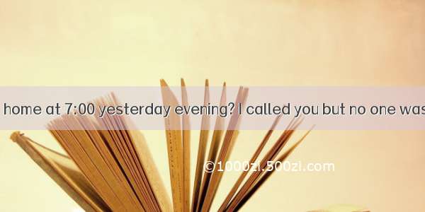 ---Were you at home at 7:00 yesterday evening? I called you but no one was there.-Sorry