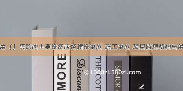 用于工程的由（）采购的主要设备应经建设单位 施工单位 项目监理机构与供货方共同进