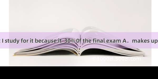 It’s crucial that I study for it because it  30％0f the final exam A．makes up of B．makes u