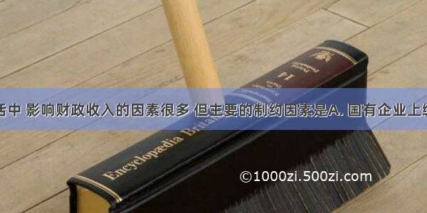 在社会生活中 影响财政收入的因素很多 但主要的制约因素是A. 国有企业上缴利润的多