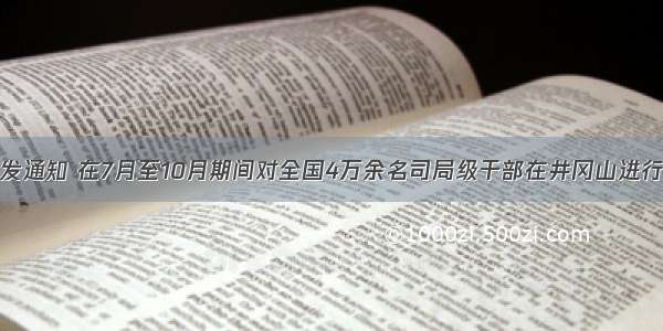 中组部下发通知 在7月至10月期间对全国4万余名司局级干部在井冈山进行党性教育